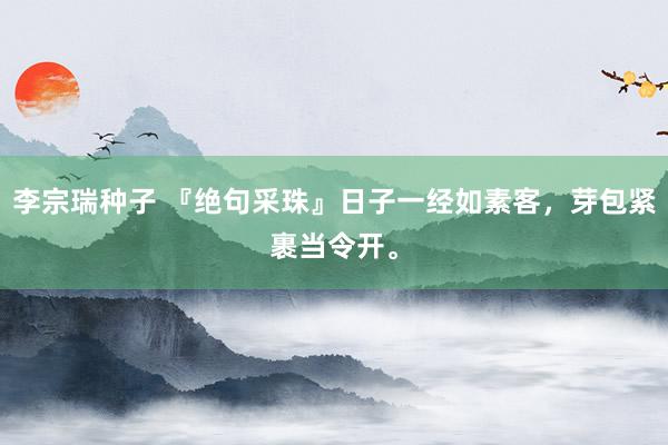 李宗瑞种子 『绝句采珠』日子一经如素客，芽包紧裹当令开。