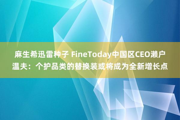 麻生希迅雷种子 FineToday中国区CEO濑户温夫：个护品类的替换装或将成为全新增长点