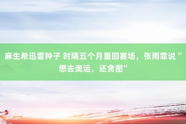 麻生希迅雷种子 时隔五个月重回赛场，张雨霏说“想去奥运，还贪图”