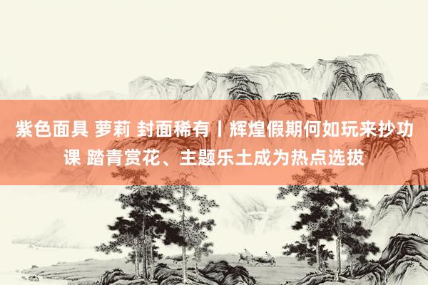 紫色面具 萝莉 封面稀有丨辉煌假期何如玩来抄功课 踏青赏花、主题乐土成为热点选拔