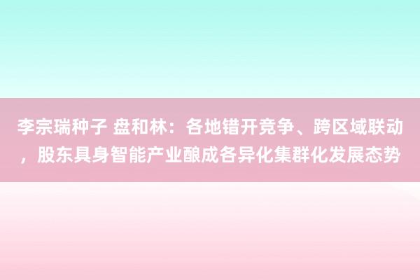 李宗瑞种子 盘和林：各地错开竞争、跨区域联动，股东具身智能产业酿成各异化集群化发展态势