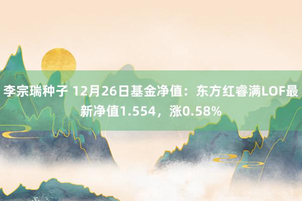 李宗瑞种子 12月26日基金净值：东方红睿满LOF最新净值1.554，涨0.58%