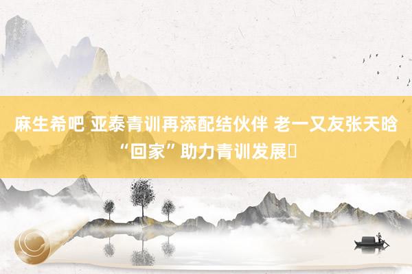 麻生希吧 亚泰青训再添配结伙伴 老一又友张天晗“回家”助力青训发展​