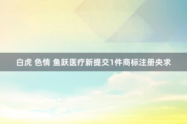 白虎 色情 鱼跃医疗新提交1件商标注册央求
