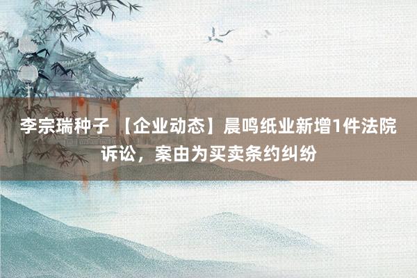 李宗瑞种子 【企业动态】晨鸣纸业新增1件法院诉讼，案由为买卖条约纠纷