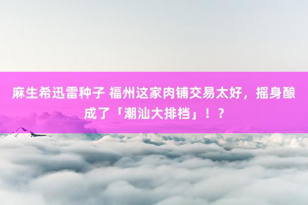 麻生希迅雷种子 福州这家肉铺交易太好，摇身酿成了「潮汕大排档」！？