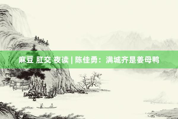 麻豆 肛交 夜读 | 陈佳勇：满城齐是姜母鸭