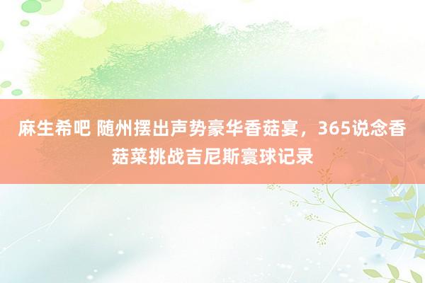麻生希吧 随州摆出声势豪华香菇宴，365说念香菇菜挑战吉尼斯寰球记录
