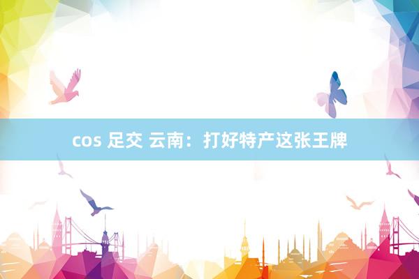 cos 足交 云南：打好特产这张王牌