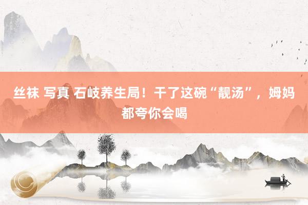丝袜 写真 石岐养生局！干了这碗“靓汤”，姆妈都夸你会喝