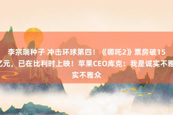 李宗瑞种子 冲击环球第四！《哪吒2》票房破154亿元，已在比利时上映！苹果CEO库克：我是诚实不雅众