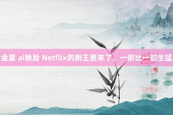 金晨 ai换脸 Netflix的剧王要来了，一部比一部生猛