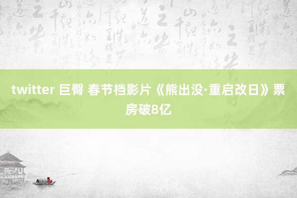 twitter 巨臀 春节档影片《熊出没·重启改日》票房破8亿