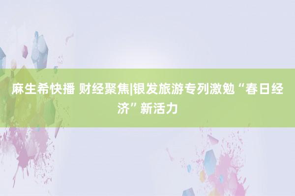 麻生希快播 财经聚焦|银发旅游专列激勉“春日经济”新活力