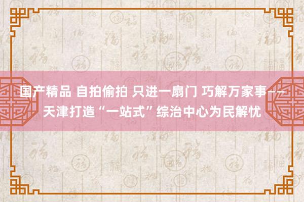 国产精品 自拍偷拍 只进一扇门 巧解万家事——天津打造“一站式”综治中心为民解忧