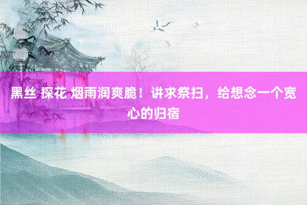 黑丝 探花 烟雨润爽脆！讲求祭扫，给想念一个宽心的归宿