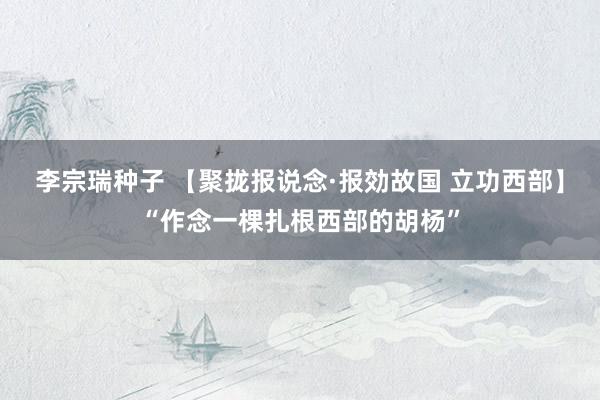 李宗瑞种子 【聚拢报说念·报効故国 立功西部】“作念一棵扎根西部的胡杨”