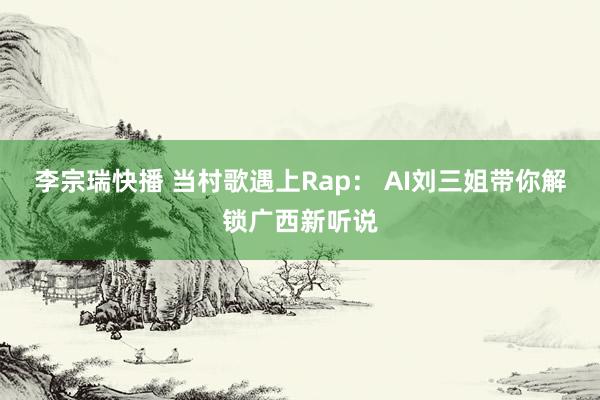 李宗瑞快播 当村歌遇上Rap： AI刘三姐带你解锁广西新听说