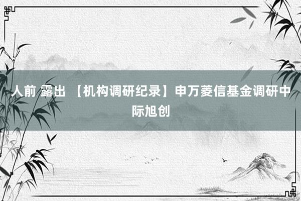 人前 露出 【机构调研纪录】申万菱信基金调研中际旭创