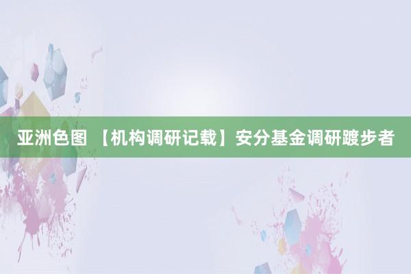 亚洲色图 【机构调研记载】安分基金调研踱步者