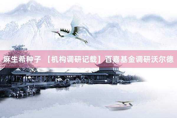 麻生希种子 【机构调研记载】百嘉基金调研沃尔德