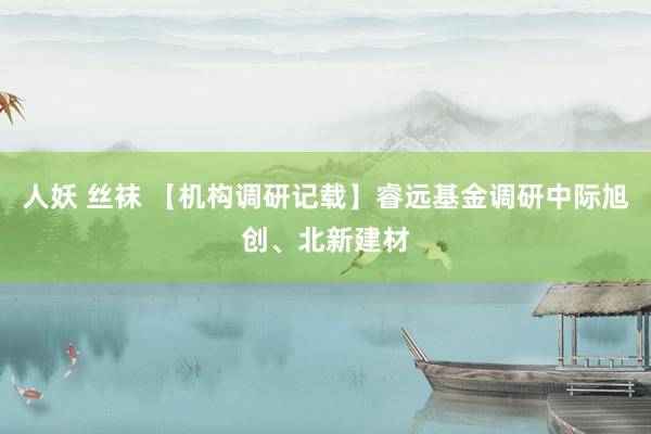 人妖 丝袜 【机构调研记载】睿远基金调研中际旭创、北新建材