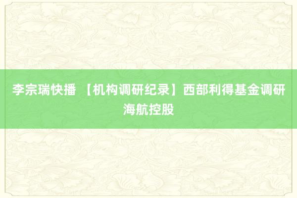李宗瑞快播 【机构调研纪录】西部利得基金调研海航控股