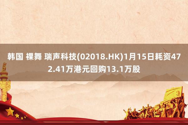 韩国 裸舞 瑞声科技(02018.HK)1月15日耗资472.41万港元回购13.1万股