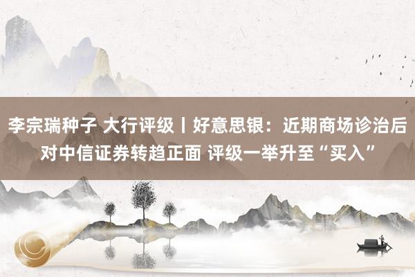 李宗瑞种子 大行评级丨好意思银：近期商场诊治后对中信证券转趋正面 评级一举升至“买入”