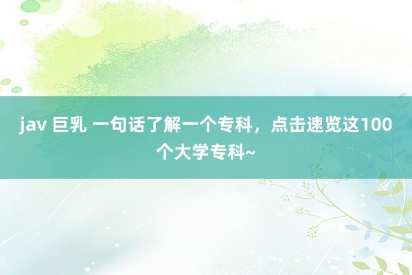 jav 巨乳 一句话了解一个专科，点击速览这100个大学专科~
