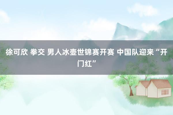 徐可欣 拳交 男人冰壶世锦赛开赛 中国队迎来“开门红”