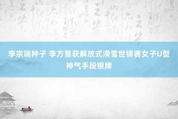 李宗瑞种子 李方慧获解放式滑雪世锦赛女子U型神气手段银牌