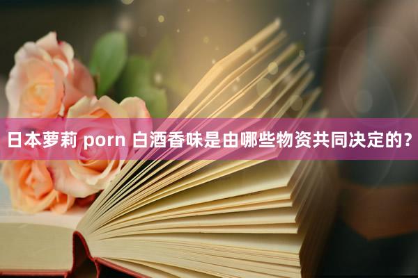 日本萝莉 porn 白酒香味是由哪些物资共同决定的？
