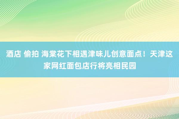 酒店 偷拍 海棠花下相遇津味儿创意面点！天津这家网红面包店行将亮相民园