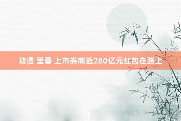 动漫 里番 上市券商近280亿元红包在路上