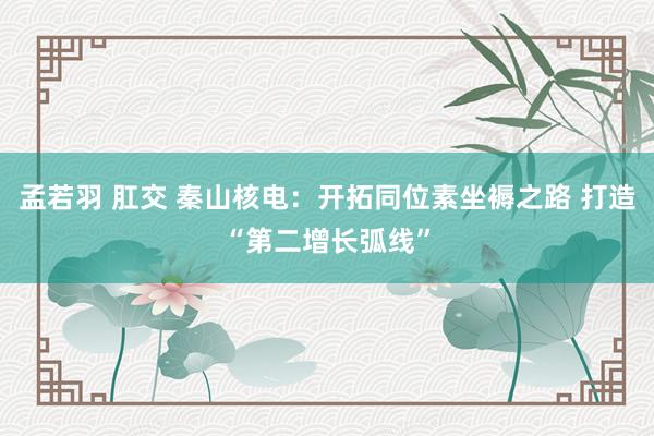 孟若羽 肛交 秦山核电：开拓同位素坐褥之路 打造“第二增长弧线”