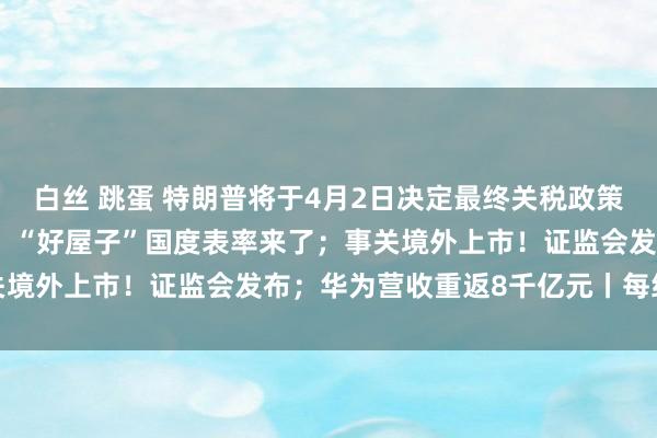 白丝 跳蛋 特朗普将于4月2日决定最终关税政策；纳指一季度跌超10%；“好屋子”国度表率来了；事关境外上市！证监会发布；华为营收重返8千亿元丨每经早参