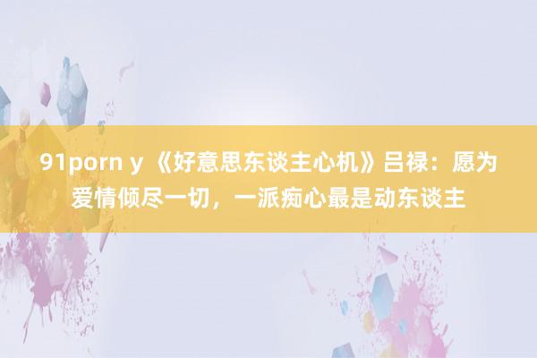 91porn y 《好意思东谈主心机》吕禄：愿为爱情倾尽一切，一派痴心最是动东谈主