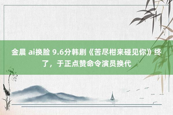 金晨 ai换脸 9.6分韩剧《苦尽柑来碰见你》终了，于正点赞命令演员换代