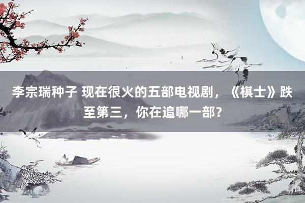 李宗瑞种子 现在很火的五部电视剧，《棋士》跌至第三，你在追哪一部？