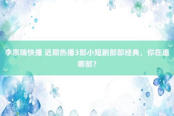 李宗瑞快播 近期热播3部小短剧部部经典，你在追哪部？