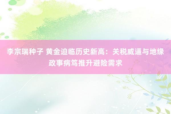李宗瑞种子 黄金迫临历史新高：关税威逼与地缘政事病笃推升避险需求