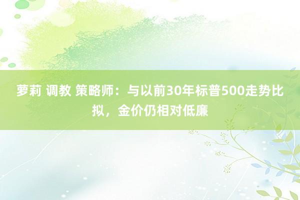 萝莉 调教 策略师：与以前30年标普500走势比拟，金价仍相对低廉