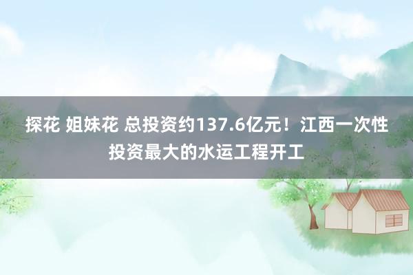 探花 姐妹花 总投资约137.6亿元！江西一次性投资最大的水运工程开工