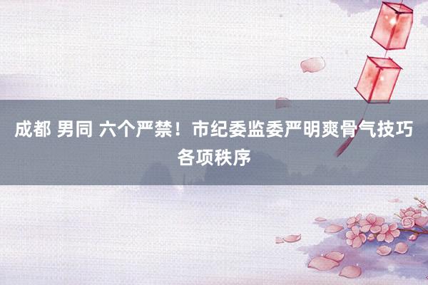 成都 男同 六个严禁！市纪委监委严明爽骨气技巧各项秩序