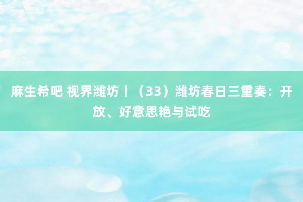麻生希吧 视界潍坊丨（33）潍坊春日三重奏：开放、好意思艳与试吃