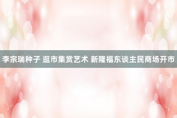 李宗瑞种子 逛市集赏艺术 新隆福东谈主民商场开市