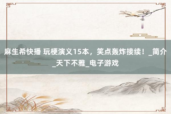 麻生希快播 玩梗演义15本，笑点轰炸接续！_简介_天下不雅_电子游戏