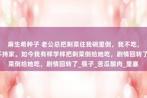 麻生希种子 老公总把剩菜往我碗里倒，我不吃，婆婆骂我败家娘们儿不持家。如今我有样学样把剩菜倒给她吃，剧情回转了_筷子_苦瓜酿肉_里塞