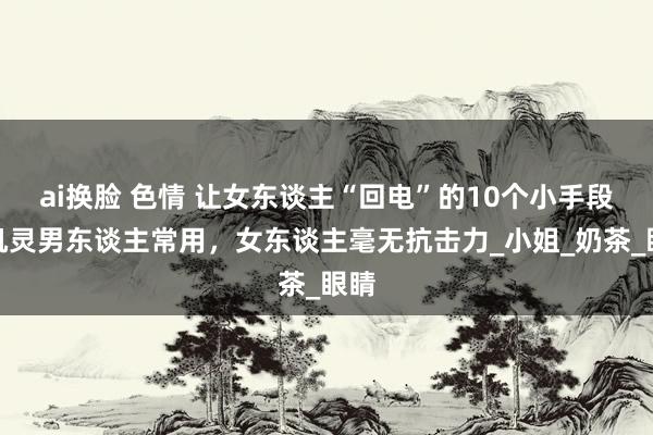 ai换脸 色情 让女东谈主“回电”的10个小手段，机灵男东谈主常用，女东谈主毫无抗击力_小姐_奶茶_眼睛